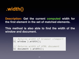 .width()
77
Description:  Get the current computed width for
the ﬁrst element in the set of matched elements.
This method is also able to ﬁnd the width of the
window and document.
 