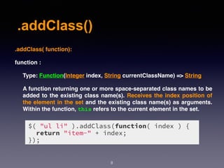 .addClass()
8
.addClass( function):
function :
Type: Function(Integer index, String currentClassName) => String
A function returning one or more space-separated class names to be
added to the existing class name(s). Receives the index position of
the element in the set and the existing class name(s) as arguments.
Within the function, this refers to the current element in the set.
 