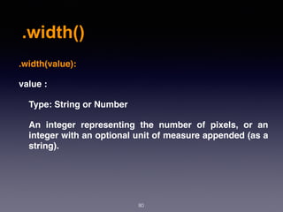 .width()
80
.width(value):
value :
Type: String or Number
An integer representing the number of pixels, or an
integer with an optional unit of measure appended (as a
string).
 