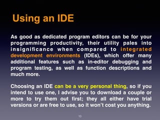 Using an IDE
10
As good as dedicated program editors can be for your
programming productivity, their utility pales into
insigniﬁcance when compared to integrated
development environments (IDEs), which offer many
additional features such as in-editor debugging and
program testing, as well as function descriptions and
much more.
Choosing an IDE can be a very personal thing, so if you
intend to use one, I advise you to download a couple or
more to try them out ﬁrst; they all either have trial
versions or are free to use, so it won’t cost you anything.
 