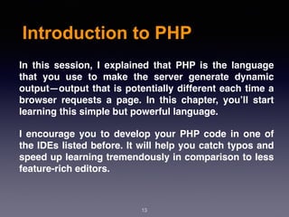 Introduction to PHP
13
In this session, I explained that PHP is the language
that you use to make the server generate dynamic
output—output that is potentially different each time a
browser requests a page. In this chapter, you’ll start
learning this simple but powerful language.
I encourage you to develop your PHP code in one of
the IDEs listed before. It will help you catch typos and
speed up learning tremendously in comparison to less
feature-rich editors.
 