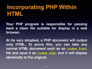 Incorporating PHP Within
HTML
15
Your PHP program is responsible for passing
back a clean ﬁle suitable for display in a web
browser.
At its very simplest, a PHP document will output
only HTML. To prove this, you can take any
normal HTML document such as an index.html
ﬁle and save it as index.php, and it will display
identically to the original.
 