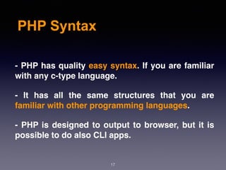 PHP Syntax
17
- PHP has quality easy syntax. If you are familiar
with any c-type language.
- It has all the same structures that you are
familiar with other programming languages.
- PHP is designed to output to browser, but it is
possible to do also CLI apps.
 