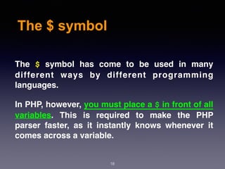 The $ symbol
18
The $ symbol has come to be used in many
different ways by different programming
languages.
In PHP, however, you must place a $ in front of all
variables. This is required to make the PHP
parser faster, as it instantly knows whenever it
comes across a variable.
 
