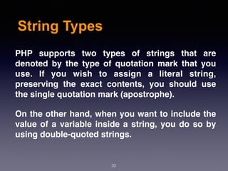 String Types
32
PHP supports two types of strings that are
denoted by the type of quotation mark that you
use. If you wish to assign a literal string,
preserving the exact contents, you should use
the single quotation mark (apostrophe).
On the other hand, when you want to include the
value of a variable inside a string, you do so by
using double-quoted strings.
 