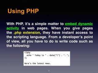 Using PHP
5
With PHP, it’s a simple matter to embed dynamic
activity in web pages. When you give pages
the .php extension, they have instant access to
the scripting language. From a developer’s point
of view, all you have to do is write code such as
the following:
 