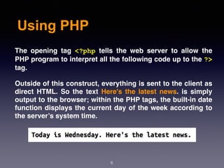 Using PHP
6
The opening tag <?php tells the web server to allow the
PHP program to interpret all the following code up to the ?>
tag.
Outside of this construct, everything is sent to the client as
direct HTML. So the text Here's the latest news. is simply
output to the browser; within the PHP tags, the built-in date
function displays the current day of the week according to
the server’s system time.
 