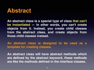 Abstract
13
An abstract class is a special type of class that can't
be instantiated — in other words, you can't create
objects from it. Instead, you create child classes
from the abstract class, and create objects from
those child classes instead.
An abstract class is designed to be used as a
template for creating classes.
An abstract class will have abstract methods which
are deﬁned by the abstract keyword, these methods
are like the methods deﬁned in the interface classes.
 