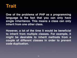 Trait
16
One of the problems of PHP as a programming
language is the fact that you can only have
single inheritance. This means a class can only
inherit from one other class.
However, a lot of the time it would be beneﬁcial
to inherit from multiple classes. For example, it
might be desirable to inherit methods from a
couple of different classes in order to prevent
code duplication.
 