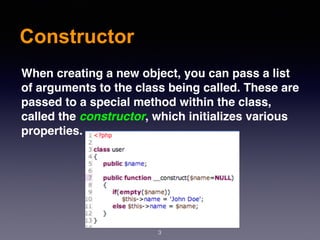 Constructor
3
When creating a new object, you can pass a list
of arguments to the class being called. These are
passed to a special method within the class,
called the constructor, which initializes various
properties.
 