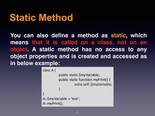 Static Method
4
You can also define a method as static, which
means that it is called on a class, not on an
object. A static method has no access to any
object properties and is created and accessed as
in below example:
 