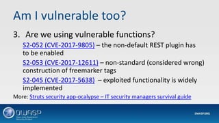 Am I vulnerable too?
3. Are we using vulnerable functions?
S2-052 (CVE-2017-9805) – the non-default REST plugin has
to be enabled
S2-053 (CVE-2017-12611) – non-standard (considered wrong)
construction of freemarker tags
S2-045 (CVE-2017-5638) – exploited functionality is widely
implemented
More: Struts security app-ocalypse – IT security managers survival guide
 
