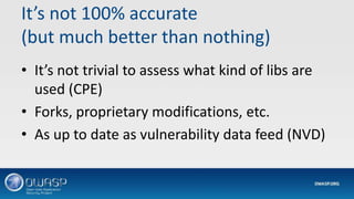 It’s not 100% accurate
(but much better than nothing)
• It’s not trivial to assess what kind of libs are
used (CPE)
• Forks, proprietary modifications, etc.
• As up to date as vulnerability data feed (NVD)
 