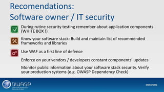 Recomendations:
Software owner / IT security
During rutine security testing remember about application components
(WHITE BOX !)
Know your software stack: Build and maintain list of recommended
frameworks and libraries
Use WAF as a first line of defence
Enforce on your vendors / developers constant components’ updates
Monitor public information about your software stack security. Verify
your production systems (e.g. OWASP Dependency Check)
 