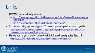Links
• OWASP dependency-check
– http://jeremylong.github.io/DependencyCheck/general/dependency-
check.pdf
– http://jeremylong.github.io/DependencyCheck/
• Struts security app-ocalypse. IT security manager’s survival guide
https://www.securing.biz/en/struts-security-app-ocalypse-it-security-
managers-survival-guide/index.html
• How secure your web framework is? Based on Apache Struts2
https://www.slideshare.net/kravietz/struts2-howsecure/
 