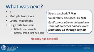 What was next?
• ?
• Multiple backdoors
• Lateral movement
• Huge data transfers
– 143 mln user records
– 209 000 credit card numbers
Struts patched: 7 Mar
Vulnerabity disclosed: 10 Mar
Equifax was able to determine a
series of breaches had occurred
from May 13 through July 30
Nobody has noticed?
<src= CNN Tech http://money.cnn.com/2017/09/16/technology/equifax-breach-security-hole/index.html>
 