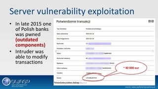 Server vulnerability exploitation
• In late 2015 one
of Polish banks
was pwned
(outdated
components)
• Intruder was
able to modify
transactions
source: www.zaufanatrzeciastrona.pl
~ 40 000 eur
 