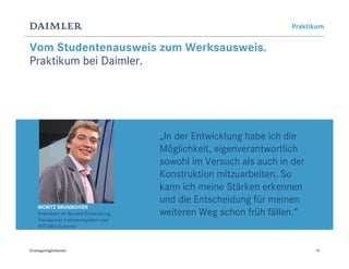 Praktikum


Vom Studentenausweis zum Werksausweis.
Praktikum bei Daimler.




                                         „In der Entwicklung habe ich die
                                         Möglichkeit, eigenverantwortlich
                                         sowohl im Versuch als auch in der
                                         Konstruktion mitzuarbeiten. So
                                         kann ich meine Stärken erkennen
                                         und die Entscheidung für meinen
     MORITZ BRUNSCHIER
     Praktikant im Bereich Entwicklung   weiteren Weg schon früh fällen.“
     Transporter Fahrwerksystem und
     KVS BR3 Systeme



Einstiegsmöglichkeiten                                                       14
 