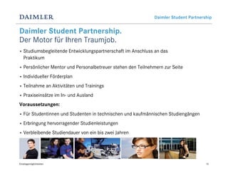 Daimler Student Partnership


Daimler Student Partnership.
Der Motor für Ihren Traumjob.
•   Studiumsbegleitende Entwicklungspartnerschaft im Anschluss an das
    Praktikum
•   Persönlicher Mentor und Personalbetreuer stehen den Teilnehmern zur Seite
•   Individueller Förderplan
•   Teilnahme an Aktivitäten und Trainings
•   Praxiseinsätze im In- und Ausland
Voraussetzungen:
•   Für Studentinnen und Studenten in technischen und kaufmännischen Studiengängen
•   Erbringung hervorragender Studienleistungen
•   Verbleibende Studiendauer von ein bis zwei Jahren




Einstiegsmöglichkeiten                                                                 15
 