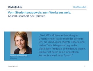 Abschlussarbeit


Vom Studentenausweis zum Werksausweis.
Abschlussarbeit bei Daimler.




                                         „Die LKW - Motorenentwicklung in
                                         Untertürkheim ist für mich der perfekte
                                         Ort, die im Studium erlernte Theorie und
                                         meine Technikbegeisterung in die
                                         vielfältigen Produkte einfließen zu lassen.
                                         Daimler ist durch seine innovativen
     CORNELIA SCHLUMBERGER
     Diplomandin im Bereich Powertrain
                                         Konzepte mein klarer Favorit.“
     Entwicklung




Einstiegsmöglichkeiten                                                              17
 