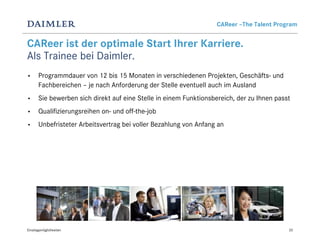 CAReer –The Talent Program


CAReer ist der optimale Start Ihrer Karriere.
Als Trainee bei Daimler.
•      Programmdauer von 12 bis 15 Monaten in verschiedenen Projekten, Geschäfts- und
       Fachbereichen – je nach Anforderung der Stelle eventuell auch im Ausland
•      Sie bewerben sich direkt auf eine Stelle in einem Funktionsbereich, der zu Ihnen passt
•      Qualifizierungsreihen on- und off-the-job
•      Unbefristeter Arbeitsvertrag bei voller Bezahlung von Anfang an




Einstiegsmöglichkeiten                                                                      20
 