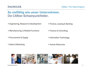 CAReer –The Talent Program


So vielfältig wie unser Unternehmen.
Die CAReer-Schwerpunktfelder.

• Engineering, Research & Development   • Finance, Leasing & Banking


• Manufacturing, & Related Functions    • Finance & Controlling


• Procurement & Supply                  • Information Technology


• Sales & Marketing                     • Human Resources




Einstiegsmöglichkeiten                                                        21
 