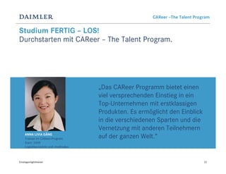CAReer –The Talent Program


Studium FERTIG – LOS!
Durchstarten mit CAReer – The Talent Program.




                                      „Das CAReer Programm bietet einen
                                      viel versprechenden Einstieg in ein
                                      Top-Unternehmen mit erstklassigen
                                      Produkten. Es ermöglicht den Einblick
                                      in die verschiedenen Sparten und die
                                      Vernetzung mit anderen Teilnehmern
     ANNA LIVIA GÄNG
     Trainee im CAReer-Program        auf der ganzen Welt.“
     Start: 2009
     Logistikprojekte und -methoden



Einstiegsmöglichkeiten                                                          22
 
