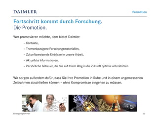Promotion


Fortschritt kommt durch Forschung.
Die Promotion.
Wer promovieren möchte, dem bietet Daimler:
             •   Kontakte,
             •   Themenbezogene Forschungsmaterialien,
             •   Zukunftsweisende Einblicke in unsere Arbeit,
             •   Aktuellste Informationen,
             •   Persönliche Betreuer, die Sie auf Ihrem Weg in die Zukunft optimal unterstützen.


Wir sorgen außerdem dafür, dass Sie Ihre Promotion in Ruhe und in einem angemessenen
Zeitrahmen abschließen können – ohne Kompromisse eingehen zu müssen.




Einstiegsmöglichkeiten                                                                                    23
 
