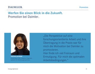 Promotion


Werfen Sie einen Blick in die Zukunft.
Promotion bei Daimler.




                                             „Die Perspektive auf eine
                                             forschungsorientierte Arbeit und ihre
                                             Übertragung in die Praxis war für
                                             mich die Motivation bei Daimler zu
                                             promovieren.
                                             Hier finde ich viel Freiraum und
      CHETNA JAYARAM
      Dissertation über adaptive Diagnose-
                                             Ermutigung. Für mich die optimalen
      systeme für Werkzeugmaschinen          Arbeitsbedingungen.“

Einstiegsmöglichkeiten                                                            24
 