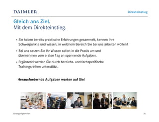 Direkteinstieg


Gleich ans Ziel.
Mit dem Direkteinstieg.

  •   Sie haben bereits praktische Erfahrungen gesammelt, kennen Ihre
      Schwerpunkte und wissen, in welchem Bereich Sie bei uns arbeiten wollen?
  •   Bei uns setzen Sie Ihr Wissen sofort in die Praxis um und
      übernehmen vom ersten Tag an spannende Aufgaben.
  •   Ergänzend werden Sie durch bereichs- und fachspezifische
      Trainingsreihen unterstützt.


     Herausfordernde Aufgaben warten auf Sie!




Einstiegsmöglichkeiten                                                                  25
 