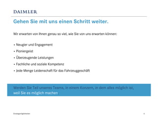 Gehen Sie mit uns einen Schritt weiter.

Wir erwarten von Ihnen genau so viel, wie Sie von uns erwarten können:


•   Neugier und Engagement
•   Pioniergeist
•   Überzeugende Leistungen
•   Fachliche und soziale Kompetenz
•   Jede Menge Leidenschaft für das Fahrzeuggeschäft



Werden Sie Teil unseres Teams, in einem Konzern, in dem alles möglich ist,
weil Sie es möglich machen.




Einstiegsmöglichkeiten                                                       6
 