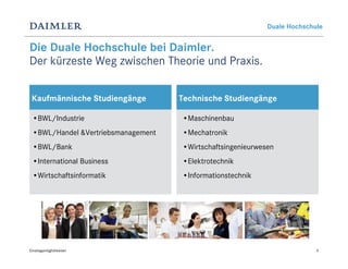 Duale Hochschule


Die Duale Hochschule bei Daimler.
Der kürzeste Weg zwischen Theorie und Praxis.

 Kaufmännische Studiengänge         Technische Studiengänge

 •BWL/Industrie                     •Maschinenbau
 •BWL/Handel &Vertriebsmanagement   •Mechatronik
 •BWL/Bank                          •Wirtschaftsingenieurwesen
 •International Business            •Elektrotechnik
 •Wirtschaftsinformatik             •Informationstechnik




Einstiegsmöglichkeiten                                                    9
 