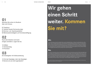 4   Inhalt                                          Neue Wege zur nachhaltigen Mobilität.       Mit Ihnen.                                                                                                                                              Einleitung   5




                                                                                            Wir gehen
                                                                                            einen Schritt
01
Wachsen Sie schon im Studium
über sich hinaus.
                                                                                            weiter. Kommen
07 Praktikum
07 Daimler Student Partnership (dsp)
08 Seminar- und Abschlussarbeiten
                                                                                            Sie mit?
08 Werkstudententätigkeit und Ferienbeschäftigung


02
Nach dem Studium wird sich                                                                      Wir.
einiges verändern. Legen Sie los.                                                               Für den besten Weg in die Zukunft der Mobilität haben wir einen einzigartigen Kompass – die Ideen unserer Mitarbeiterinnen und Mit-
                                                                                                arbeiter *. Durch die Fähigkeiten jedes Einzelnen und die Möglichkeit, sich ständig weiterzuentwickeln, entstehen in den Teams zukunfts-
                                                                                                fähige Produkte und unkonventionelle Lösungen. Nicht nur in der Forschung und Entwicklung, sondern z. B. auch in der Produktion,
10 CAReer                                                                                       Logistik, im Vertrieb, Einkauf oder der Informationstechnologie. Nur so überzeugen wir unsere Kunden auch weiterhin mit Automobilen,
                                                                                                die in puncto Komfort, Sicherheit und Verbrauch die Richtung vorgeben. Dabei vergessen wir nie, was für unseren Erfolg am wichtigsten
12 Direkteinstieg                                                                               ist: unsere Mitarbeiterinnen und Mitarbeiter. Deshalb legen wir besonderen Wert auf Chancengleichheit, Fairness, ehrliches Handeln
                                                                                                und ein kollegiales Arbeitsumfeld. Sind Sie interessiert? Dann sollten Sie weiterlesen.
14 Promotion
                                                                                                Sie.
03
Ein Arbeitgeber mit Vollausstattung.
                                                                                                Sie suchen ein Unternehmen, das Ihnen bereits während des Studiums oder im Anschluss daran einfach mehr bietet. Mehr Möglichkeiten,
                                                                                                sich zu entfalten, mehr Aufstiegschancen, mehr Raum für Ihre Ideen. Von Anfang an. Auf den nächsten Seiten stellen wir Ihnen vor, wie
                                                                                                Ihr Berufseinstieg bei Daimler eine konkrete Form annehmen kann. Denn wir bieten Ihnen je nach Qualifikation sowohl interessante Auf-
                                                                                                gaben in einem international agierenden Unternehmen als auch eine Vielzahl an Programmen, in denen Sie sich je nach Wunsch und
                                                                                                Profil bei uns entfalten können. Ob als Praktikant, Werkstudent, im Rahmen Ihrer Abschlussarbeit, als Doktorand oder im Anschluss an
                                                                                                Ihre universitäre Laufbahn. Der Weg zu Daimler ist fast genauso vielfältig wie Ihre Möglichkeiten bei uns. Gehen Sie mit uns einen Schritt
                                                                                                weiter. Werden Sie Teil unseres Teams, in einem Konzern, in dem alles möglich ist, weil Sie es möglich machen.

16 Erst das Vergnügen, dann das Vergnügen.                                                  *
                                                                                                Bitte verstehen Sie sämtliche Anredeformen geschlechtsneutral. Im Sinne der Kürze und erleichterten Lesbarkeit verwenden wir meistens nur eine Form, wobei
18 Kennen wir uns nicht irgendwoher?                                                            das jeweils andere Geschlecht immer mit einbezogen wird.
 