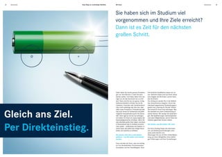 12   Absolventen   Neue Wege zur nachhaltigen Mobilität.   Mit Ihnen.                                                                                   Absolventen   13




                                                           Sie haben sich im Studium viel
                                                           vorgenommen und Ihre Ziele erreicht?
                                                           Dann ist es Zeit für den nächsten
                                                           großen Schritt.




                                                           Dafür haben Sie bereits genaue Vorstellun-    Ihre fachliche Qualifikation setzen wir vor-
                                                           gen von dem Bereich, in dem Sie aktiv         aus. Natürlich bieten auch wir Ihnen etwas:
                                                           werden wollen. Und haben dabei nicht we-      eine Aufgabe, die Sie fordert, und ein Team,
                                                           niger vor, als das Automobil neu zu erfin-    das Sie fördert.
                                                           den? Dann sind Sie bei uns genau richtig.     Von Anfang an werden Sie in die Abläufe
                                                           Selbstverständlich erfinden Sie als Be-       des Unternehmens integriert. Durch das
                                                           triebswirt, Controller oder Verfahrenstech-   individuell abgestimmte Einarbeitungspro-
                                                           niker nicht unbedingt das Auto neu, aber      gramm und „Learning On-The-Job“ können




Gleich ans Ziel.
                                                           dafür seine Produktion, Finanzierung oder     Sie schnell Ihr Know-how einbringen. Was
                                                           was auch immer Ihr Fachbereich als größt-     Sie ebenfalls bei einem Direkteinstieg er-
                                                           mögliche Herausforderung für Sie bereit-      warten können: Wir werden Sie weiterbrin-
                                                           hält. Denn egal wo Sie bei uns anfangen,      gen. Mit Qualifizierungen, Karriereoptionen
                                                           wir wollen mit Ihnen ein neues Kapitel der    und vielen Möglichkeiten, die wir Ihnen als
                                                           Automobilgeschichte schreiben. Wenn Sie       weltweit agierender Konzern bieten.




Per Direkteinstieg.
                                                           also ebenfalls große Ziele haben und diese
                                                           in Deutschland oder im Ausland verwirkli-     Sie wissen, was Sie wollen. Wir auch.
                                                           chen wollen – willkommen bei Daimler. In
                                                           einem Team, das jedem den nötigen Raum        Für Ihren Einstieg finden Sie Informatio-
                                                           bietet, sich optimal zu entfalten.            nen und Stellenausschreibungen unter
                                                                                                         www.career.daimler.com.
                                                           Sie wissen, dass Sie zu den Besten            Überzeugen Sie uns mit Ihrer Online-Bewer-
                                                           gehören – und Sie wollen noch besser          bung von Ihren Fähigkeiten, Ihren bisheri-
                                                           werden.                                       gen Erfahrungen und Ihren Vorstellungen.

                                                           Dann verraten wir Ihnen, was uns wichtig
                                                           ist: Ihre Persönlichkeit, Ihre Kommunika-
                                                           tionsstärke und Ihre Teamfähigkeit. Denn
 