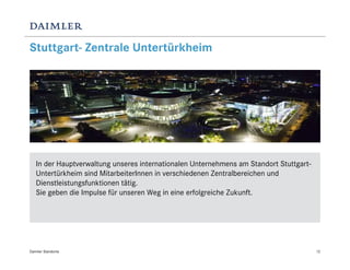 Stuttgart- Zentrale Untertürkheim




   In der Hauptverwaltung unseres internationalen Unternehmens am Standort Stuttgart-
   Untertürkheim sind MitarbeiterInnen in verschiedenen Zentralbereichen und
   Dienstleistungsfunktionen tätig.
   Sie geben die Impulse für unseren Weg in eine erfolgreiche Zukunft.




Daimler Standorte                                                                       12
 