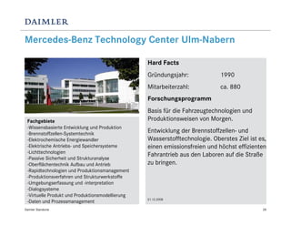 Mercedes-Benz Technology Center Ulm-Nabern

                                                  Hard Facts
                                                  Gründungsjahr:             1990
                                                  Mitarbeiterzahl:           ca. 880
                                                  Forschungsprogramm
                                                  Basis für die Fahrzeugtechnologien und
 Fachgebiete                                      Produktionsweisen von Morgen.
 -Wissensbasierte Entwicklung und Produktion
 -Brennstoffzellen-Systemtechnik                  Entwicklung der Brennstoffzellen- und
 -Elektrochemische Energiewandler                 Wasserstofftechnologie. Oberstes Ziel ist es,
 -Elektrische Antriebs- und Speichersysteme       einen emissionsfreien und höchst effizienten
 -Lichttechnologien
                                                  Fahrantrieb aus den Laboren auf die Straße
 -Passive Sicherheit und Strukturanalyse
 -Oberflächentechnik Aufbau und Antrieb           zu bringen.
 -Rapidtechnologien und Produktionsmanagement
 -Produktionsverfahren und Strukturwerkstoffe
 -Umgebungserfassung und -interpretation
 -Dialogsysteme
 -Virtuelle Produkt und Produktionsmodellierung
                                                  31.12.2008
 -Daten und Prozessmanagement
Daimler Standorte                                                                            28
 