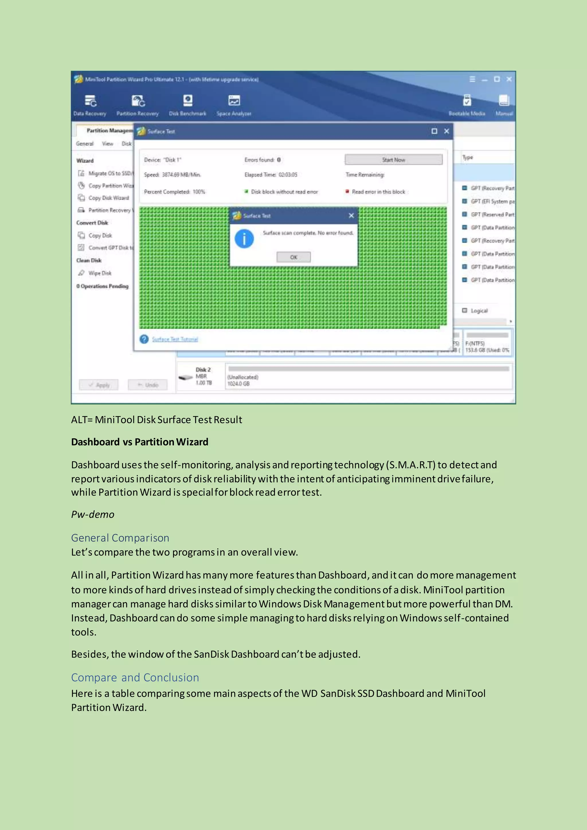 ALT= MiniTool DiskSurface TestResult
Dashboard vs PartitionWizard
Dashboardusesthe self-monitoring,analysisandreportingtechnology(S.M.A.R.T) to detectand
reportvariousindicatorsof diskreliabilitywiththe intentof anticipatingimminentdrivefailure,
while PartitionWizard isspecialforblockreaderrortest.
Pw-demo
General Comparison
Let’scompare the two programsin an overall view.
All inall, PartitionWizardhasmanymore featuresthanDashboard,anditcan domore management
to more kindsof hard drivesinsteadof simplycheckingthe conditionsof adisk.MiniTool partition
managercan manage hard diskssimilartoWindowsDiskManagementbutmore powerful thanDM.
Instead,Dashboardcando some simple managingtoharddisksrelyingonWindowsself-contained
tools.
Besides, the windowof the SanDiskDashboard can’tbe adjusted.
Compare and Conclusion
Here is a table comparingsome mainaspectsof the WD SanDiskSSDDashboard and MiniTool
PartitionWizard.
 