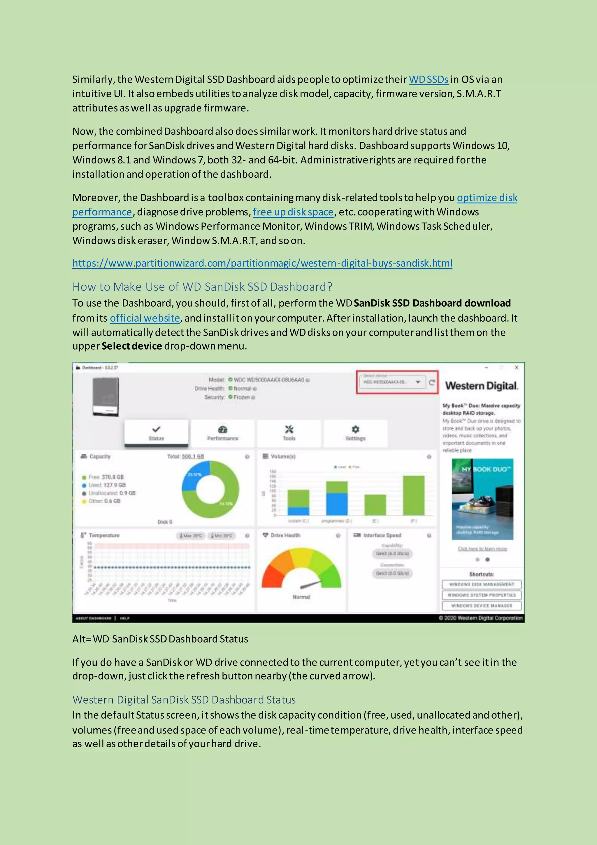 Similarly,the WesternDigital SSDDashboard aidspeopletooptimizetheirWDSSDsin OSvia an
intuitive UI.Italsoembedsutilitiestoanalyze diskmodel,capacity,firmware version,S.M.A.R.T
attributesaswell asupgrade firmware.
Now,the combinedDashboardalsodoessimilarwork.Itmonitorsharddrive statusand
performance forSanDiskdrivesandWesternDigital harddisks. Dashboard supportsWindows10,
Windows8.1 and Windows7,both 32- and 64-bit. Administrativerightsare required forthe
installationandoperationof the dashboard.
Moreover,the Dashboardisa toolbox containingmanydisk-relatedtoolstohelpyou optimize disk
performance,diagnosedrive problems,free updiskspace,etc.cooperatingwithWindows
programs,such as WindowsPerformance Monitor,WindowsTRIM,WindowsTaskScheduler,
Windowsdiskeraser,WindowS.M.A.R.T,andsoon.
https://www.partitionwizard.com/partitionmagic/western-digital-buys-sandisk.html
How to Make Use of WD SanDisk SSD Dashboard?
To use the Dashboard,youshould,firstof all, performthe WDSanDisk SSD Dashboard download
fromits official website,andinstallitonyourcomputer.Afterinstallation,launch the dashboard.It
will automaticallydetectthe SanDiskdrivesandWDdisksonyour computerandlistthemon the
upperSelectdevice drop-downmenu.
Alt=WD SanDiskSSDDashboard Status
If you do have a SanDiskor WD drive connectedto the currentcomputer,yetyoucan’t see itin the
drop-down,justclickthe refreshbuttonnearby(the curvedarrow).
Western Digital SanDisk SSD Dashboard Status
In the defaultStatusscreen,itshowsthe diskcapacity condition(free,used,unallocatedandother),
volumes(freeandusedspace of eachvolume),real-timetemperature,drive health, interface speed
as well asotherdetailsof yourhard drive.
 