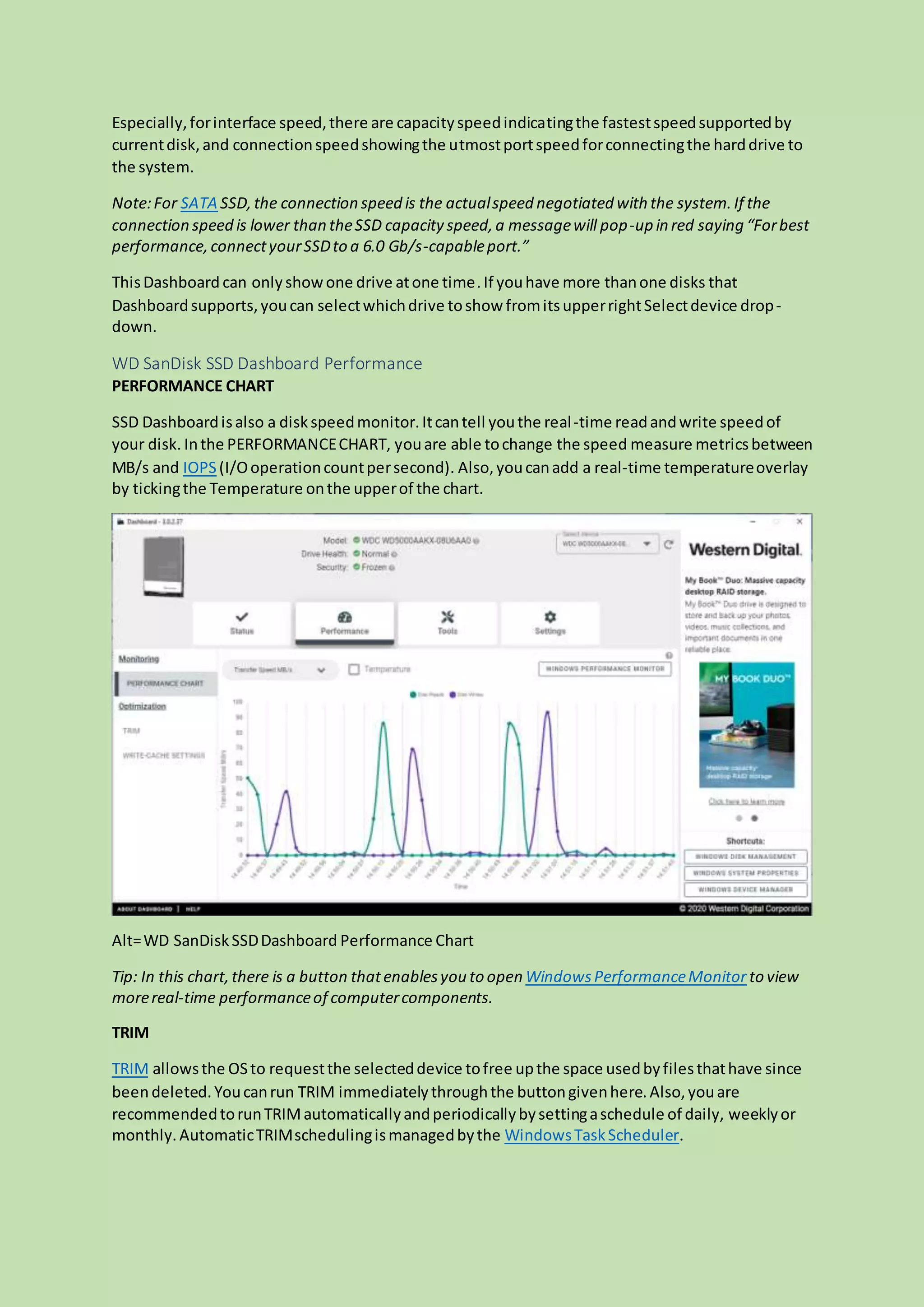 Especially,forinterface speed,there are capacityspeedindicatingthe fastestspeedsupportedby
currentdisk,and connectionspeedshowingthe utmostportspeedforconnectingthe harddrive to
the system.
Note:For SATA SSD,the connection speed is the actualspeed negotiated with the system.If the
connection speed is lower than theSSD capacity speed,a messagewill pop-up in red saying “Forbest
performance,connectyourSSDto a 6.0 Gb/s-capableport.”
ThisDashboard can onlyshowone drive atone time.If youhave more thanone disks that
Dashboardsupports,youcan selectwhichdrive toshow fromitsupperrightSelectdevice drop-
down.
WD SanDisk SSD Dashboard Performance
PERFORMANCE CHART
SSD Dashboardisalso a diskspeedmonitor.Itcantell youthe real-time readandwrite speedof
your disk. Inthe PERFORMANCECHART, youare able tochange the speed measure metricsbetween
MB/s and IOPS(I/Ooperationcountpersecond). Also,youcanadd a real-time temperatureoverlay
by tickingthe Temperature onthe upperof the chart.
Alt=WD SanDiskSSDDashboard Performance Chart
Tip: In this chart,there is a button thatenablesyou to open WindowsPerformanceMonitor to view
morereal-time performanceof computercomponents.
TRIM
TRIM allowsthe OSto requestthe selecteddevice tofree upthe space usedbyfilesthathave since
beendeleted.Youcanrun TRIM immediatelythroughthe buttongivenhere.Also,youare
recommendedtorunTRIMautomaticallyandperiodicallybysettingaschedule of daily, weeklyor
monthly.AutomaticTRIMschedulingismanagedbythe WindowsTaskScheduler.
 
