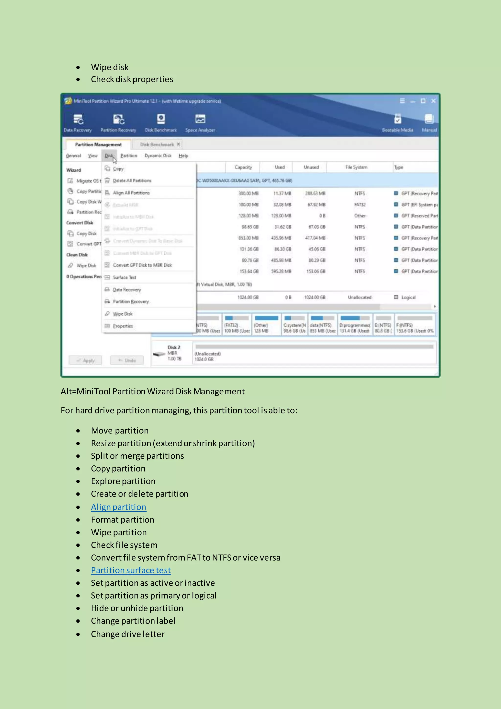  Wipe disk
 Checkdiskproperties
Alt=MiniTool PartitionWizard DiskManagement
For hard drive partitionmanaging, thispartitiontool isable to:
 Move partition
 Resize partition(extendorshrinkpartition)
 Splitor merge partitions
 Copypartition
 Explore partition
 Create or delete partition
 Alignpartition
 Format partition
 Wipe partition
 Checkfile system
 Convertfile systemfromFATtoNTFSor vice versa
 Partitionsurface test
 Setpartitionas active orinactive
 Setpartitionas primaryor logical
 Hide or unhide partition
 Change partitionlabel
 Change drive letter
 