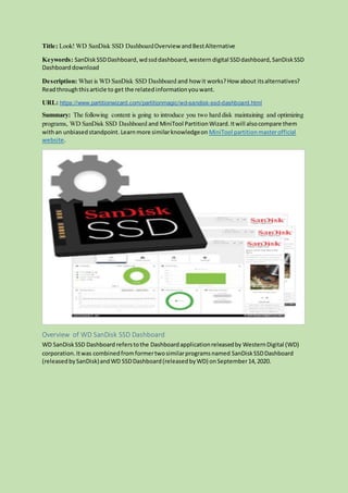 Title: Look! WD SanDisk SSD DashboardOverview andBestAlternative
Keywords: SanDiskSSDDashboard,wdssddashboard,western digital SSDdashboard, SanDiskSSD
Dashboard download
Description: What is WD SanDisk SSD Dashboard and how it works?How about itsalternatives?
Readthroughthisarticle to get the relatedinformationyouwant.
URL: https://www.partitionwizard.com/partitionmagic/wd-sandisk-ssd-dashboard.html
Summary: The following content is going to introduce you two hard disk maintaining and optimizing
programs, WD SanDisk SSD Dashboard and MiniTool PartitionWizard.Itwill alsocompare them
withan unbiasedstandpoint. Learnmore similarknowledgeon MiniTool partitionmasterofficial
website.
Overview of WD SanDisk SSD Dashboard
WD SanDiskSSD Dashboard referstothe Dashboardapplicationreleasedby WesternDigital (WD)
corporation.Itwas combinedfromformertwosimilarprogramsnamed SanDiskSSDDashboard
(releasedbySanDisk)andWD SSDDashboard(releasedbyWD) onSeptember14,2020.
 