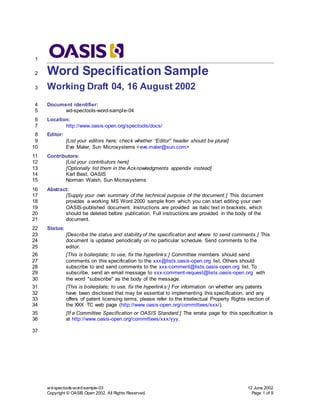 wd-spectools-word-sample-03 12 June 2002
Copyright © OASIS Open 2002. All Rights Reserved. Page 1 of 9
1
Word Specification Sample
2
Working Draft 04, 16 August 2002
3
Document identifier:
4
wd-spectools-word-sample-04
5
Location:
6
http://www.oasis-open.org/spectools/docs/
7
Editor:
8
[List your editors here; check whether “Editor” header should be plural]
9
Eve Maler, Sun Microsystems <eve.maler@sun.com>
10
Contributors:
11
[List your contributors here]
12
[Optionally list them in the Acknowledgments appendix instead]
13
Karl Best, OASIS
14
Norman Walsh, Sun Microsystems
15
Abstract:
16
[Supply your own summary of the technical purpose of the document.] This document
17
provides a working MS Word 2000 sample from which you can start editing your own
18
OASIS-published document. Instructions are provided as italic text in brackets, which
19
should be deleted before publication. Full instructions are provided in the body of the
20
document.
21
Status:
22
[Describe the status and stability of the specification and where to send comments.] This
23
document is updated periodically on no particular schedule. Send comments to the
24
editor.
25
[This is boilerplate; to use, fix the hyperlinks:] Committee members should send
26
comments on this specification to the xxx@lists.oasis-open.org list. Others should
27
subscribe to and send comments to the xxx-comment@lists.oasis-open.org list. To
28
subscribe, send an email message to xxx-comment-request@lists.oasis-open.org with
29
the word "subscribe" as the body of the message.
30
[This is boilerplate; to use, fix the hyperlinks:] For information on whether any patents
31
have been disclosed that may be essential to implementing this specification, and any
32
offers of patent licensing terms, please refer to the Intellectual Property Rights section of
33
the XXX TC web page (http://www.oasis-open.org/committees/xxx/).
34
[If a Committee Specification or OASIS Standard:] The errata page for this specification is
35
at http://www.oasis-open.org/committees/xxx/yyy.
36
37
 