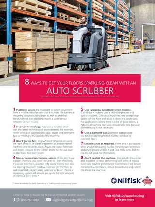 800-752-1882
Contact us today to discover our full line-up of industrial scrubber solutions:
contact@forkliftsystems.com
Visit nilfisk.us/warehousing
to learn more
* Please be advised that Nilfisk does not sell a “wall-mounted proportioning system”.
8WAYS TO GET YOUR FLOORS SPARKLING CLEAN WITH AN
AUTO SCRUBBER
1 Purchase wisely. It’s important to select equipment
from a reliable manufacturer that has years of experience
designing automatic scrubbers, as well as one that
stands behind their equipment with a wide service
network for fast repairs.
2 Invest in technology. Purchase a scrubber dryer
with the latest technological advancements. For example,
newer units can automatically adjust water and detergent
flow according to the speed of the machine.
3 Don’t go too fast. A good result depends on using
the right amount of water and chemical and giving the
machine time to do its work. Adjust the water flow rate
and down pressure to the correct levels for the soil load
on the floor. And don’t rush!
4 Use a chemical portioning system. If you don’t use
enough chemical, you won’t be able to clean effectively.
If you use too much, you not only waste money, but also
risk leaving too much residual chemical on the floor. A
wall-mounted proportioning system or onboard chemical
dispensing system will ensure you apply the right amount
of chemical every time.*
5 Use cylindrical scrubbing when needed.
Cylindrical scrubbers take a two-step process and
turn it into one. Cylindrical machines wet sweep large
debris off the floor and scrub it clean in a single pass.
For applications where there is a lot of loose debris, a
cylindrical machine can save considerable time because
pre-sweeping is not necessary.
6 Use a diamond pad. Diamond pads provide
the best results for polished marble, terrazzo or
concrete floors.
7 Double scrub as required. If the area is particularly
dirty, double scrubbing may be the only way to remove
stubborn ground in soils. It will take more time, but the
results will speak for themselves.
8 Don’t neglect the machine. You wouldn’t buy a car
and expect it to keep performing well without regular
tune-ups. Routine preventative maintenance will ensure
consistent performance, reduce breakdowns and extend
the life of the machine.
 