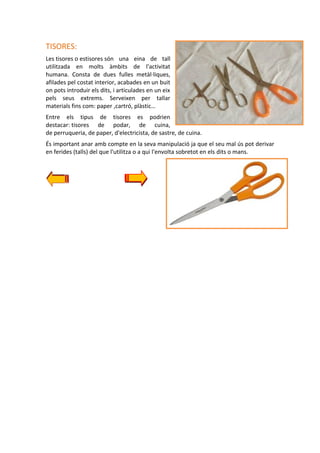 TISORES:
Les tisores o estisores són una eina de tall
utilitzada en molts àmbits de l'activitat
humana. Consta de dues fulles metàl·liques,
afilades pel costat interior, acabades en un buit
on pots introduir els dits, i articulades en un eix
pels seus extrems. Serveixen per tallar
materials fins com: paper ,cartró, plàstic…
Entre els tipus de tisores es podrien
destacar: tisores de podar, de cuina,
de perruqueria, de paper, d'electricista, de sastre, de cuina.
És important anar amb compte en la seva manipulació ja que el seu mal ús pot derivar
en ferides (talls) del que l'utilitza o a qui l'envolta sobretot en els dits o mans.

 