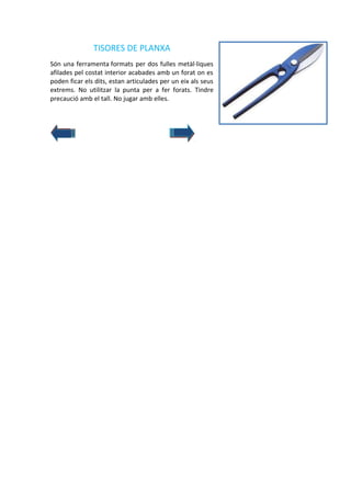 TISORES DE PLANXA
Són una ferramenta formats per dos fulles metàl·liques
afilades pel costat interior acabades amb un forat on es
poden ficar els dits, estan articulades per un eix als seus
extrems. No utilitzar la punta per a fer forats. Tindre
precaució amb el tall. No jugar amb elles.

 