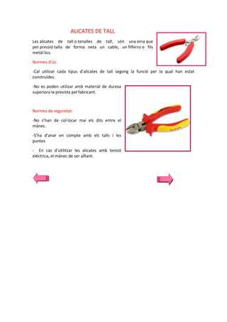 ALICATES DE TALL
Les alicates de tall o tenalles de tall, són una eina que
per pressió talla de forma neta un cable, un filferro o fils
metàl·lics.
Normes d’ús:
-Cal utilizar cada tipus d’alicates de tall segong la funció per la qual han estat
construïdes.
-No es poden utilizar amb material de duresa
superiora la prevista pel fabricant.

Normes de seguretat:
-No s’han de col·locar mai els dits entre el
mànec.
-S’ha d’anar en compte amb els talls i les
puntes
- En cas d’utilitzar les alicates amb tensió
eléctrica, el mànec de ser aÏllant.

 