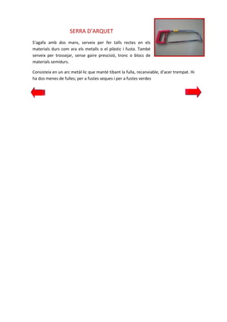 SERRA D’ARQUET
S’agafa amb dos mans, serveix per fer talls rectes en els
materials durs com ara els metalls o el plàstic i fusta. També
serveix per trossejar, sense gaire prescisió, tronc o blocs de
materials semidurs.
Consisteix en un arc metàl·lic que manté tibant la fulla, recanviable, d’acer trempat. Hi
ha dos menes de fulles; per a fustes seques i per a fustes verdes

 