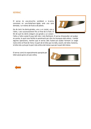 XERRAC
El xerrac és una eina d'ús semblant a la serra,
consisteix en una fullad'acer rígida amb una vora
dentada, i un mànec de fusta o de plàstic.
Ha de tenir les dents girades; una a un costat, una a
l'altre, i així successivament fins al final de la fulla. El
fet de què les dents estiguin una girada a un costat i
l'altra a l'altre costat fa que talli més i més fàcilment. El xerrac d'exsecallar sol acabar
en punta, la qual cosa facilita la penetració per dins les branques dels arbres, i també
algunes operacions, mentre que el xerrac dels fusters sol acabar formant un angle
recte entre el final de l'eina i la part de la fulla que no talla, essent, de totes maneres,
la fulla més curta per la part més enfora del mànec que per la part del mànec.

El xerrac comú és especialmente apropiat per
tallar peces grans am poc esforç

 