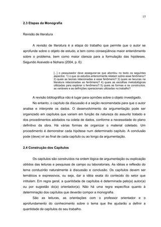 2.3 Etapas da Monografia
Revisão de literatura
A revisão de literatura é a etapa do trabalho que permite que o autor se
aprofunde sobre o objeto de estudo, e tem como conseqüência maior entendimento
sobre o problema, bem como maior clareza para a formulação das hipóteses.
Segundo Acevedo e Nohara (2004, p. 6):
[...] o pesquisador deve assegurar-se que abordou no texto os seguintes
aspectos: 1) o que os estudos anteriormente relatam sobre esse fenômeno?
2) quais as teorias relacionadas a esse fenômeno? 3) quais as lacunas na
literatura relacionadas ao fenômeno? 4) quais as escolhas metodológicas
utilizadas para explorar o fenômeno? 5) quais as formas e os constructos,
as variáveis e as definições operacionais utilizadas no trabalho?
A revisão bibliográfica não é lugar para opiniões sobre o objeto investigado.
No entanto, o capítulo da discussão é a seção recomendada para que o autor
analise e interprete os dados. O desenvolvimento da argumentação pode ser
organizado em capítulos que variam em função da natureza do assunto tratado e
dos procedimentos adotados na coleta de dados, conforme a necessidade do plano
definitivo da obra. Há várias formas de organizar o material coletado. Um
procedimento é demonstrar cada hipótese num determinado capítulo. A conclusão
pode (deve) vir ao final de cada capítulo ou ao longo da argumentação.
2.4 Construção dos Capítulos
Os capítulos são construídos na ordem lógica de argumentação ou explicação
obtidos das leituras e pesquisas de campo ou laboratoriais. As idéias e reflexão do
tema conduzirão naturalmente à discussão e conclusão. Os capítulos devem ser
temáticos e expressivos, ou seja, dar a idéia exata do conteúdo do setor que
intitulam. Em regra geral, a quantidade de capítulos é determinada pelo(a) autor(a)
ou por sugestão do(a) orientador(a). Não há uma regra específica quanto à
determinação dos capítulos que deverão compor a monografia.
São as leituras, as orientações com o professor orientador e o
aprofundamento do conhecimento sobre o tema que lhe ajudarão a definir a
quantidade de capítulos do seu trabalho.
15
 