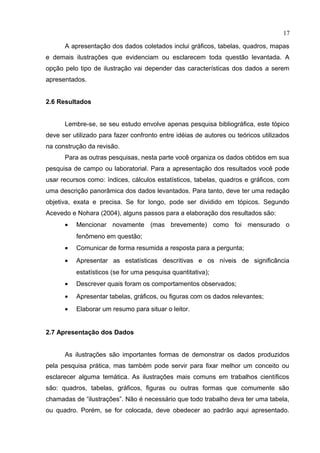 A apresentação dos dados coletados inclui gráficos, tabelas, quadros, mapas
e demais ilustrações que evidenciam ou esclarecem toda questão levantada. A
opção pelo tipo de ilustração vai depender das características dos dados a serem
apresentados.
2.6 Resultados
Lembre-se, se seu estudo envolve apenas pesquisa bibliográfica, este tópico
deve ser utilizado para fazer confronto entre idéias de autores ou teóricos utilizados
na construção da revisão.
Para as outras pesquisas, nesta parte você organiza os dados obtidos em sua
pesquisa de campo ou laboratorial. Para a apresentação dos resultados você pode
usar recursos como: índices, cálculos estatísticos, tabelas, quadros e gráficos, com
uma descrição panorâmica dos dados levantados. Para tanto, deve ter uma redação
objetiva, exata e precisa. Se for longo, pode ser dividido em tópicos. Segundo
Acevedo e Nohara (2004), alguns passos para a elaboração dos resultados são:
• Mencionar novamente (mas brevemente) como foi mensurado o
fenômeno em questão;
• Comunicar de forma resumida a resposta para a pergunta;
• Apresentar as estatísticas descritivas e os níveis de significância
estatísticos (se for uma pesquisa quantitativa);
• Descrever quais foram os comportamentos observados;
• Apresentar tabelas, gráficos, ou figuras com os dados relevantes;
• Elaborar um resumo para situar o leitor.
2.7 Apresentação dos Dados
As ilustrações são importantes formas de demonstrar os dados produzidos
pela pesquisa prática, mas também pode servir para fixar melhor um conceito ou
esclarecer alguma temática. As ilustrações mais comuns em trabalhos científicos
são: quadros, tabelas, gráficos, figuras ou outras formas que comumente são
chamadas de “ilustrações”. Não é necessário que todo trabalho deva ter uma tabela,
ou quadro. Porém, se for colocada, deve obedecer ao padrão aqui apresentado.
17
 